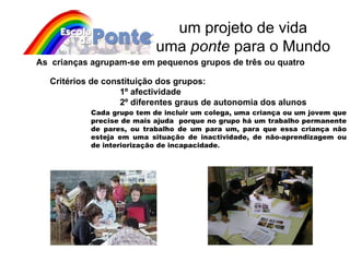 um projeto de vida uma  ponte  para o Mundo As  crianças agrupam-se em pequenos grupos de três ou quatro Critérios de constituição dos grupos:   1º afectividade 2º diferentes graus de autonomia dos alunos Cada grupo tem de incluir um colega, uma criança ou um jovem que precise de mais ajuda  porque no grupo há um trabalho permanente de pares, ou trabalho de um para um, para que essa criança não esteja em uma situação de inactividade, de não-aprendizagem ou de interiorização de incapacidade . 