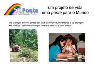 um projeto de vida uma  ponte  para o Mundo As crianças gerem,  quase  em total autonomia, os tempos e os espaços educativos, escolhendo o que querem estudar e com quem.  