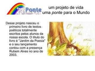 Desse projeto nasceu o primeiro livro de textos poéticos totalmente escritos pelos alunos da nossa escola. O título do livro é "Jardim da Poesia" e o seu lançamento contou com a presença  Rubem Alves no ano de 2003. um projeto de vida uma  ponte  para o Mundo 