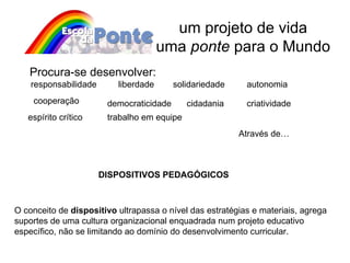um projeto de vida uma  ponte  para o Mundo Através de… Procura-se desenvolver: responsabilidade liberdade autonomia solidariedade cooperação democraticidade cidadania espírito crítico criatividade trabalho em equipe DISPOSITIVOS PEDAGÓGICOS O conceito de  dispositivo  ultrapassa o nível das estratégias e materiais, agrega suportes de uma cultura organizacional enquadrada num projeto educativo específico, não se limitando ao domínio do desenvolvimento curricular. 