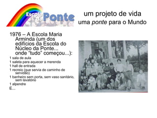 um projeto de vida   uma  ponte  para o Mundo 1976 – A Escola Maria Arminda (um dos edifícios da Escola do Núcleo da Ponte...  onde “tudo” começou...): 1 sala de aula  1 saleta para aquecer a merenda 1 hall de entrada 1 recreio (que servia de caminho de servidão) 1 banheiro sem porta, sem vaso sanitário, sem lavatório 1 alpendre  E...  
