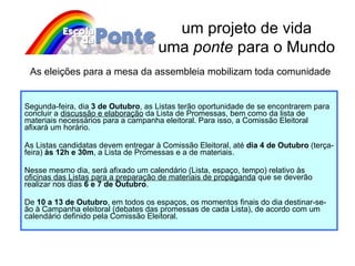 Segunda-feira, dia  3 de Outubro , as Listas terão oportunidade de se encontrarem para concluir a  discussão e elaboração  da Lista de Promessas, bem como da lista de materiais necessários para a campanha eleitoral. Para isso, a Comissão Eleitoral afixará um horário. As Listas candidatas devem entregar à Comissão Eleitoral, até  dia 4 de Outubro  (terça-feira)  às 12h e 30m , a Lista de Promessas e a de materiais.  Nesse mesmo dia, será afixado um calendário (Lista, espaço, tempo) relativo às  oficinas das Listas para a preparação de materiais de propaganda  que se deverão realizar nos dias  6 e 7 de Outubro . De  10 a 13 de Outubro , em todos os espaços, os momentos finais do dia destinar-se-ão à Campanha eleitoral (debates das promessas de cada Lista), de acordo com um calendário definido pela Comissão Eleitoral. um projeto de vida uma  ponte  para o Mundo As eleições para a mesa da assembleia mobilizam toda comunidade 