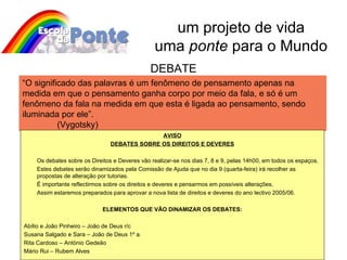 um projeto de vida uma  ponte  para o Mundo “ O significado das palavras é um fenômeno de pensamento apenas na medida em que o pensamento ganha corpo por meio da fala, e só é um fenômeno da fala na medida em que esta é ligada ao pensamento, sendo iluminada por ele”.  (Vygotsky) DEBATE AVISO DEBATES SOBRE OS DIREITOS E DEVERES Os debates sobre os Direitos e Deveres vão realizar-se nos dias 7, 8 e 9, pelas 14h00, em todos os espaços. Estes debates serão dinamizados pela Comissão de Ajuda que no dia 9 (quarta-feira) irá recolher as propostas de alteração por tutorias. É importante reflectirmos sobre os direitos e deveres e pensarmos em possíveis alterações. Assim estaremos preparados para aprovar a nova lista de direitos e deveres do ano lectivo 2005/06. ELEMENTOS QUE VÃO DINAMIZAR OS DEBATES: Abílio e João Pinheiro – João de Deus r/c Susana Salgado e Sara – João de Deus 1º a. Rita Cardoso – António Gedeão Mário Rui – Rubem Alves 