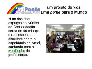 Num dos dois espaços do Núcleo de Consolidação cerca de 40 crianças e adolescentes discutem sobre o espetáculo de Natal, contando com a  mediação  de professoras. um projeto de vida uma  ponte  para o Mundo 