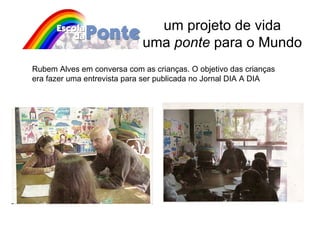 um projeto de vida uma  ponte  para o Mundo Rubem Alves em conversa com as crianças. O objetivo das crianças era fazer uma entrevista para ser publicada no Jornal DIA A DIA 