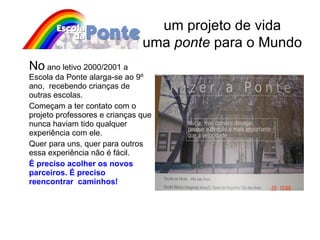 No  ano letivo 2000/2001 a Escola da Ponte alarga-se ao 9º ano,  recebendo crianças de outras escolas. Começam a ter contato com o projeto professores e crianças que nunca haviam tido qualquer experiência com ele.  Quer para uns, quer para outros essa experiência não é fácil.  É preciso acolher os novos parceiros. É preciso reencontrar  caminhos!   um projeto de vida uma  ponte  para o Mundo 