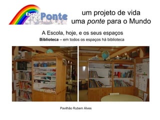 um projeto de vida uma  ponte  para o Mundo A Escola, hoje, e os seus espaços Biblioteca  – em todos os espaços há biblioteca Pavilhão Rubem Alves 
