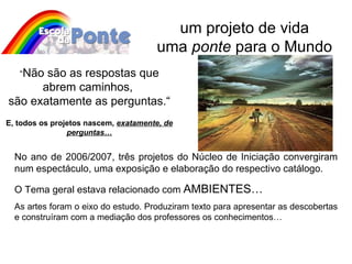 um projeto de vida uma  ponte  para o Mundo No ano de 2006/2007, três projetos do Núcleo de Iniciação convergiram num espectáculo, uma exposição e elaboração do respectivo catálogo. O Tema geral estava relacionado com  AMBIENTES… As artes foram o eixo do estudo. Produziram texto para apresentar as descobertas e construíram com a mediação dos professores os conhecimentos…  “ Não são as respostas que abrem caminhos,  são exatamente as perguntas.“ E, todos os projetos nascem,  exatamente, de perguntas… 