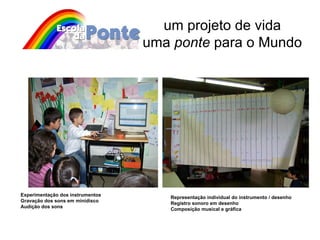 um projeto de vida uma  ponte  para o Mundo Experimentação dos instrumentos Gravação dos sons em minidisco Audição dos sons Representação individual do instrumento / desenho Registro sonoro em desenho Composição musical e gráfica 