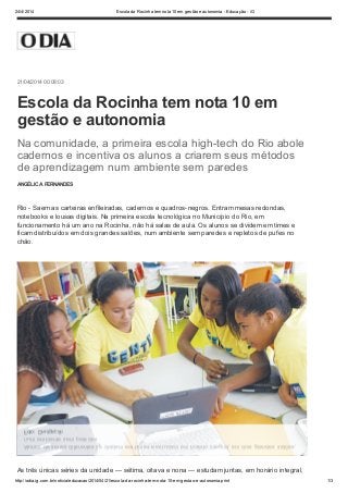 24/4/2014 Escola da Rocinha tem nota 10 em gestão e autonomia - Educação - iG
http://odia.ig.com.br/noticia/educacao/2014/04/21/escola-da-rocinha-tem-nota-10-em-gestao-e-autonomia.print 1/3
21/04/2014 00:08:03
ANGÉLICA FERNANDES
Rio - Saem as carteiras enfileiradas, cadernos e quadros-negros. Entram mesas redondas,
notebooks e lousas digitais. Na primeira escola tecnológica no Município do Rio, em
funcionamento há um ano na Rocinha, não há salas de aula. Os alunos se dividem em times e
ficam distribuídos em dois grandes salões, num ambiente sem paredes e repletos de pufes no
chão.
As três únicas séries da unidade — sétima, oitava e nona — estudam juntas, em horário integral,
Escola da Rocinha tem nota 10 em
gestão e autonomia
Na comunidade, a primeira escola high-tech do Rio abole
cadernos e incentiva os alunos a criarem seus métodos
de aprendizagem num ambiente sem paredes
Alunos de séries diferentes se dividem em times e estudam em horário integral, em dois grandes salões,
num ambiente sem paredes
Foto: Divulgação
 
