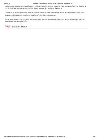 24/4/2014 Escola da Rocinha tem nota 10 em gestão e autonomia - Educação - iG
http://odia.ig.com.br/noticia/educacao/2014/04/21/escola-da-rocinha-tem-nota-10-em-gestao-e-autonomia.print 3/3
os jovens escrevem o que elogiam, criticam e solicitam do colégio. Nas reclamações, há desde a
porta do banheiro quebrada até a desorganização na hora da saída.
“Vimos que as queixas dos alunos são coisas que eles provocam. O bom do debate é que eles
acabam percebendo o próprio equívoco”, conta a pedagoga.
Entre as dezenas de elogios, estudar numa escola de referência mundial e a tecnologia são os
itens mais citados por eles.
Tags: educação , Rocinha
 