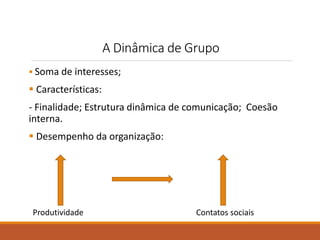 A Dinâmica de Grupo 
 Soma de interesses; 
 Características: 
- Finalidade; Estrutura dinâmica de comunicação; Coesão 
interna. 
 Desempenho da organização: 
Produtividade Contatos sociais 
 