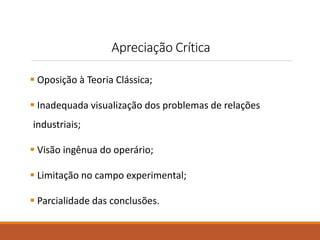 Apreciação Crítica 
 Oposição à Teoria Clássica; 
 Inadequada visualização dos problemas de relações 
industriais; 
 Visão ingênua do operário; 
 Limitação no campo experimental; 
 Parcialidade das conclusões. 
 
