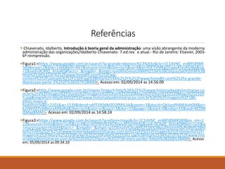 Referências 
 Chiavenato, Idalberto, Introdução à teoria geral da administração: uma visão abrangente da moderna 
administração das organizações/Idalberto Chiavenato- 7.ed.rev. e atual.- Rio de Janeiro: Elsevier, 2003- 
6º reimpressão. 
Figura1:<https://www.google.com.br/search?q=grande+depress%C3%A3o&rlz=1C1AVNC_enBR589BR 
589&espv=2&biw=1366&bih=667&source=lnms&tbm=isch&sa=X&ei=fDETVMKgD5aqyATys4GYAg&sqi 
=2&ved=0CAYQ_AUoAQ#facrc=_&imgdii=_&imgrc=ysGKFe5mioUlNM%253A%3BCbQuszSa0YjDFM%3B 
http%253A%252F%252Fwww.forex89.com%252Fwp-content% 
252Fuploads%252F1169.jpg%3Bhttp%253A%252F%252Fwww.forex89.com%252Fa-grande-depressao- 
parte-2%252F%3B297%3B400>. Acesso em: 02/09/2014 as 14:56.09 
Figura2:<http://www.google.com.br/imgres?imgurl=http%3A%2F%2Fwww.historiadaadministracao.co 
m.br%2Fjl%2Fimages%2Fstories%2FImagens%2FElton%252520Mayo%2FElton%252520Mayo%252520 
5.jpg&imgrefurl=http%3A%2F%2Fwww.historiadaadministracao.com.br%2Fjl%2Fimagens%2F186- 
elton-mayo-e-hawthorne& 
h=2101&w=1539&tbnid=xKfTJ9OdM2D2fM%3A&zoom=1&docid=QbSyoPhMK4oh0M&ei= 
kzYWVO7nH8mcyAS9yIFg&tbm=isch&iact=rc&uact=3&dur=15&page=1&start=0&ndsp=15&ved=0CDM 
QMygBMAE>. Acesso em: 02/09/2014 as 14:58.24 
Figura3:<https://www.google.com.br/search?q=elton+mayo&rlz=1C1AVNC_enBR589BR589&es_sm=1 
22&source=lnms&tbm=isch&sa=X&ei=kDYWVO24GYewyATSoYHIAg&ved=0CAgQ_AUoAQ#tbm=isch&q 
=mary+parker+follett&facrc=_&imgdii=_&imgrc=g1OlLhatVhZnxM%253A%3BpuhhSmnFQyPsRM%3Bht 
tp%253A%252F%252Fwww.historiadaadministracao.com.br%252Fjl%252Fimages%252Fstories%252FI 
magens%252FMary%252520Parker%252520Follet%2525202.jpg%3Bhttp%253A%252F%252Fwww.hist 
oriadaadministracao.com.br%252Fjl%252Fgurus%252F58-mary-parker-follett%3B268%3B400>. Acesso 
em: 05/09/2014 as 09:34.10 
 