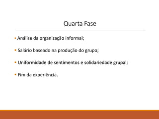 Quarta Fase 
 Análise da organização informal; 
 Salário baseado na produção do grupo; 
 Uniformidade de sentimentos e solidariedade grupal; 
 Fim da experiência. 
 