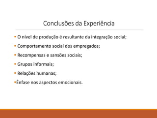 Conclusões da Experiência 
 O nível de produção é resultante da integração social; 
 Comportamento social dos empregados; 
 Recompensas e sansões sociais; 
 Grupos informais; 
 Relações humanas; 
Ênfase nos aspectos emocionais. 
 