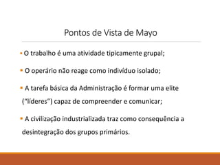 Pontos de Vista de Mayo 
 O trabalho é uma atividade tipicamente grupal; 
 O operário não reage como indivíduo isolado; 
 A tarefa básica da Administração é formar uma elite 
(“líderes”) capaz de compreender e comunicar; 
 A civilização industrializada traz como consequência a 
desintegração dos grupos primários. 
 