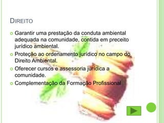 DIREITO
 Garantir uma prestação da conduta ambiental
adequada na comunidade, contida em preceito
jurídico ambiental.
 Proteção ao ordenamento jurídico no campo do
Direito Ambiental.
 Oferecer cursos e assessoria jurídica a
comunidade.
 Complementação da Formação Profissional
 