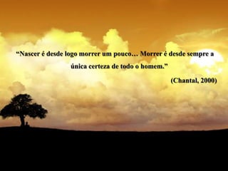“Nascer é desde logo morrer um pouco… Morrer é desde sempre a
                única certeza de todo o homem.”

                                                  (Chantal, 2000)
 