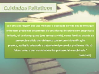 São uma abordagem que visa melhorar a qualidade de vida dos doentes que
enfrentam problemas decorrentes de uma doença incurável com prognóstico
limitado, e/ ou doença grave (que ameaça a vida), e suas famílias, através da
       prevenção e alívio do sofrimento com recurso à identificação
 precoce, avaliação adequada e tratamento rigoroso dos problemas não só
      físicos, como a dor, mas também dos psicossociais e espirituais.”
                                                               OMS (2002)
 