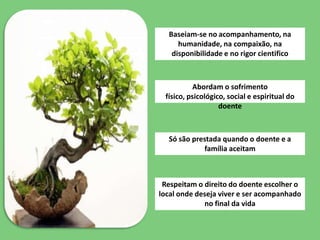 Baseiam-se no acompanhamento, na
     humanidade, na compaixão, na
   disponibilidade e no rigor cientifico



           Abordam o sofrimento
 físico, psicológico, social e espiritual do
                   doente



  Só são prestada quando o doente e a
            família aceitam



 Respeitam o direito do doente escolher o
local onde deseja viver e ser acompanhado
             no final da vida
 