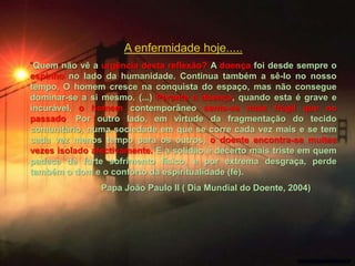 A enfermidade hoje.....
“Quem não vê a urgência desta reflexão? A doença foi desde sempre o
espinho no lado da humanidade. Continua também a sê-lo no nosso
tempo. O homem cresce na conquista do espaço, mas não consegue
dominar-se a si mesmo. (...) Perante a doença, quando esta é grave e
incurável, o homem contemporâneo sente-se mais frágil que no
passado. Por outro lado, em virtude da fragmentação do tecido
comunitário, numa sociedade em que se corre cada vez mais e se tem
cada vez menos tempo para os outros, o doente encontra-se muitas
vezes isolado afectivamente. E a solidão é decerto mais triste em quem
padece de forte sofrimento físico, e por extrema desgraça, perde
também o dom e o conforto da espiritualidade (fé).
                Papa João Paulo II ( Dia Mundial do Doente, 2004)
 