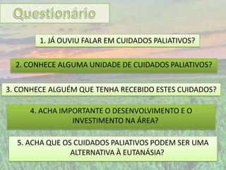 1. JÁ OUVIU FALAR EM CUIDADOS PALIATIVOS?

  2. CONHECE ALGUMA UNIDADE DE CUIDADOS PALIATIVOS?


3. CONHECE ALGUÉM QUE TENHA RECEBIDO ESTES CUIDADOS?

      4. ACHA IMPORTANTE O DESENVOLVIMENTO E O
                 INVESTIMENTO NA ÁREA?

  5. ACHA QUE OS CUIDADOS PALIATIVOS PODEM SER UMA
                ALTERNATIVA À EUTANÁSIA?
 
