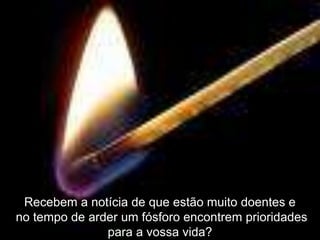 Recebem a notícia de que estão muito doentes e
no tempo de arder um fósforo encontrem prioridades
               para a vossa vida?
 