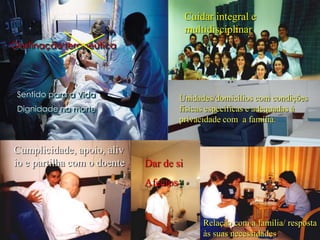 Cuidar integral e
                                         multidisciplinar
Obstinação terapêutica




 Sentido para a Vida                   Unidades/domicílios com condições
 Dignidade na morte                    físicas específicas e adequadas à
                                       privacidade com a família.


Cumplicidade, apoio, alív                 Durante o período nocturno e
                                          quando for desejo do doente ou

io e partilha com o doente   Dar de si    familiar, será permitida a
                                          presença de um acompanhante



                             Afectos


                                                Relação com a família/ resposta
                                                às suas necessidades
 