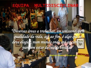 EQUIPA        MULTIDISCIPLINAR




“Diversas áreas a trabalhar, em uníssono, pela
  qualidade da vida, até ao fim, é algo que se
 deve elogiar, num mundo onde até as ciências
        parecem estar de costas viradas”
                        Marie de Henneze “Nós não nos despedimos”
 