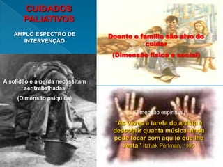 CUIDADOS
       PALIATIVOS
   AMPLO ESPECTRO DE             Doente e família são alvo do
      INTERVENÇÃO
                                            cuidar
                                  (Dimensão física e social)



A solidão e a perda necessitam
        ser trabalhadas
     (Dimensão psíquica)

                                        (Dimensão espiritual)
                                   “Às vezes a tarefa do artista é
                                  descobrir quanta música ainda
                                  pode tocar com aquilo que lhe
                                     resta” Itzhak Perlman, 1995
 