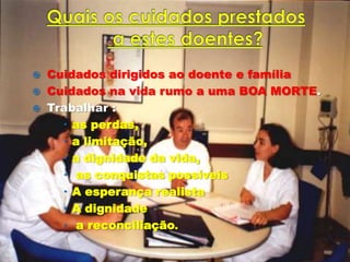  Cuidados dirigidos ao doente e família
 Cuidados na vida rumo a uma BOA MORTE.
 Trabalhar :
     as perdas,
     a limitação,
     a dignidade da vida,
     as conquistas possíveis
     A esperança realista
     A dignidade
     a reconciliação.
 