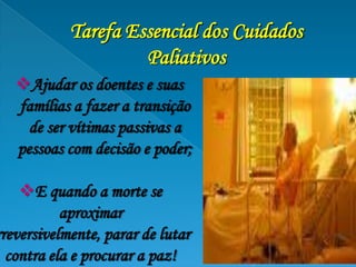 Tarefa Essencial dos Cuidados
                     Paliativos
   Ajudar os doentes e suas
   famílias a fazer a transição
     de ser vítimas passivas a
   pessoas com decisão e poder;

    E quando a morte se
           aproximar
rreversivelmente, parar de lutar
  contra ela e procurar a paz!
 