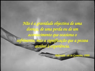 Não é a gravidade objectiva de uma
      doença, de uma perda ou de um
       acontecimento que ocasiona o
sofrimento, mas a significação que a pessoa
           atribui à experiência.
                       Béfecadu cit in Gameiro, 1999
 