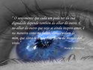 “ O sentimento que cada um pode ter da sua
dignidade depende também do olhar do outro. É
no olhar do outro que vejo se ainda inspiro amor, é
na maneira como me falam, como cuidam de
mim, que sinto se ainda faço parte do mundo dos
vivos”
                                    Marie de Hennezel
 