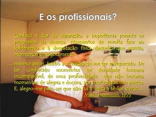 Conheci a dor da separação, a impotência perante os
   progressos da doença. Momentos de revolta face ao
   sofrimento e à degradação física daqueles que assistia,
   momentos de esgotamento...
..., mesmo assim, tenho a sensação de me ter enriquecido. De
     ter conhecido momentos de densidade humana
     incomparável, de uma profundidade que não trocaria;
     momentos de alegria e doçura, por incrível que isso pareça.
     E, alegro-me pois, sei que não fui a única a tê-los vivido ...
                                     Marie Hennezel, 1999
 