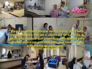 “Você é importante porque você é único. Você será
 importante para nós até o último dia de sua vida, e
nós faremos tudo o que pudermos, não apenas para
que você morra em paz, mas para que você viva até
            o momento de sua morte”.
                  CECILY SAUNDERS
 