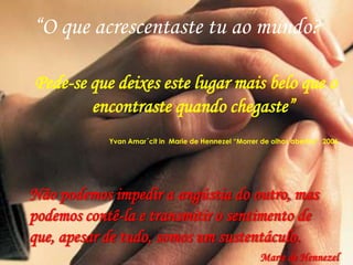 “O que acrescentaste tu ao mundo?

Pede-se que deixes este lugar mais belo que o
        encontraste quando chegaste”
            Yvan Amar´cit in Marie de Hennezel “Morrer de olhos abertos”, 2006




Não podemos impedir a angústia do outro, mas
podemos contê-la e transmitir o sentimento de
que, apesar de tudo, somos um sustentáculo.
                                                       Marie de Hennezel
 