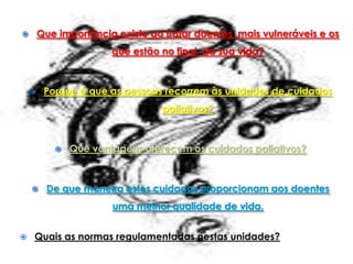        Que importância existe ao tratar doentes mais vulneráveis e os
                       que estão no final da sua vida?



        Porque é que as pessoas recorrem às unidades de cuidados
                                 paliativos?



              Que vantagens oferecem os cuidados paliativos?



         De que maneira estes cuidados proporcionam aos doentes
                       uma melhor qualidade de vida.


   Quais as normas regulamentadas nestas unidades?
 