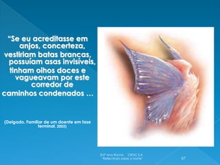 “Se eu acreditasse em
     anjos, concerteza,
vestiriam batas brancas,
 possuíam asas invisíveis,
  tinham olhos doces e
    vagueavam por este
        corredor de
caminhos condenados …


(Delgado, Familiar de um doente em fase
                terminal, 2003)




                                          Enfª Ana Rocha CROC S.A
                                           "Reflectindo sobre a morte"   67
 