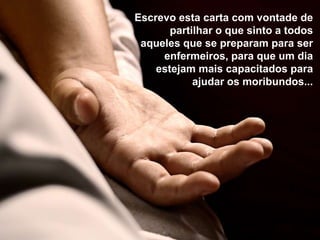 Escrevo esta carta com vontade de
       partilhar o que sinto a todos
 aqueles que se preparam para ser
     enfermeiros, para que um dia
    estejam mais capacitados para
            ajudar os moribundos...
 