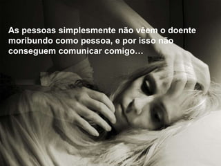 As pessoas simplesmente não vêem o doente
moribundo como pessoa, e por isso não
conseguem comunicar comigo…
 