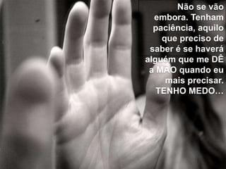 Não se vão
  embora. Tenham
  paciência, aquilo
    que preciso de
 saber é se haverá
alguém que me DÊ
 a MÃO quando eu
     mais precisar.
   TENHO MEDO…
 