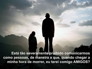 Está tão severamente proibido comunicarmos
como pessoas, de maneira a que, quando chegar a
  minha hora de morrer, eu terei comigo AMIGOS?
 
