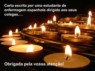 Carta escrita por uma estudante de
enfermagem espanhola dirigida aos seus
colegas….




Obrigada pela vossa atenção!
 