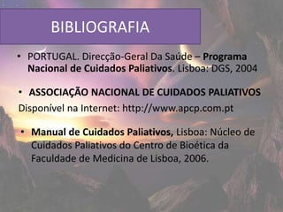 BIBLIOGRAFIA
• PORTUGAL. Direcção-Geral Da Saúde – Programa
  Nacional de Cuidados Paliativos. Lisboa: DGS, 2004

• ASSOCIAÇÃO NACIONAL DE CUIDADOS PALIATIVOS
Disponível na Internet: http://www.apcp.com.pt

• Manual de Cuidados Paliativos, Lisboa: Núcleo de
  Cuidados Paliativos do Centro de Bioética da
  Faculdade de Medicina de Lisboa, 2006.
 