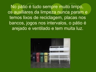 No pátio é tudo sempre muito limpo,  os auxiliares da limpeza nunca param e temos lixos de reciclagem, placas nos bancos, jogos nos intervalos, o pátio é arejado e ventilado e tem muita luz. 