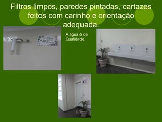 Filtros limpos, paredes pintadas, cartazes feitos com carinho e orientação adequada. A água é de Qualidade. 
