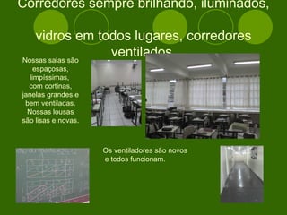 Corredores sempre brilhando, iluminados,  vidros em todos lugares, corredores ventilados. Nossas salas são espaçosas, limpíssimas,  com cortinas, janelas grandes e bem ventiladas. Nossas lousas são lisas e novas.  Os ventiladores são novos e todos funcionam. 