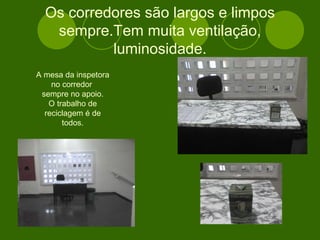 Os corredores são largos e limpos sempre.Tem muita ventilação, luminosidade. A mesa da inspetora no corredor  sempre no apoio. O trabalho de reciclagem é de todos. 